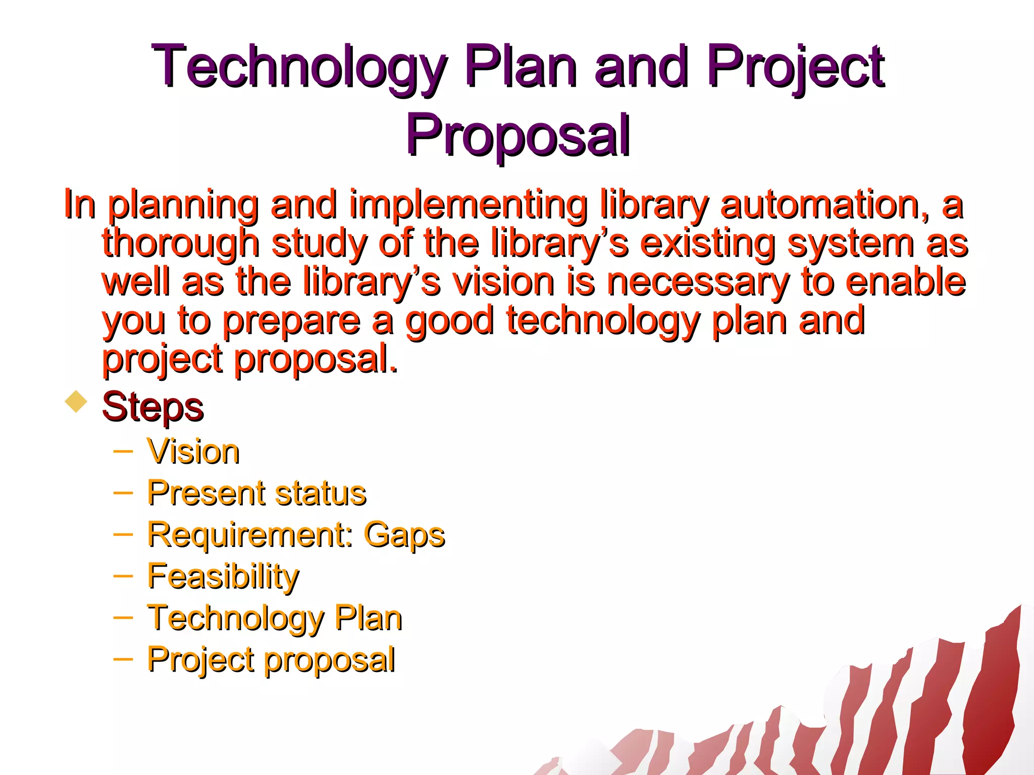Technology Plan and ProjectTechnology Plan and Project
ProposalProposal
In planning and implementing library automation, aIn planning and implementing library automation, a
thorough study of the library’s existing system asthorough study of the library’s existing system as
well as the library’s vision is necessary to enablewell as the library’s vision is necessary to enable
you to prepare a good technology plan andyou to prepare a good technology plan and
project proposal.project proposal.
 StepsSteps
– VisionVision
– Present statusPresent status
– Requirement: GapsRequirement: Gaps
– FeasibilityFeasibility
– Technology PlanTechnology Plan
– Project proposalProject proposal
 