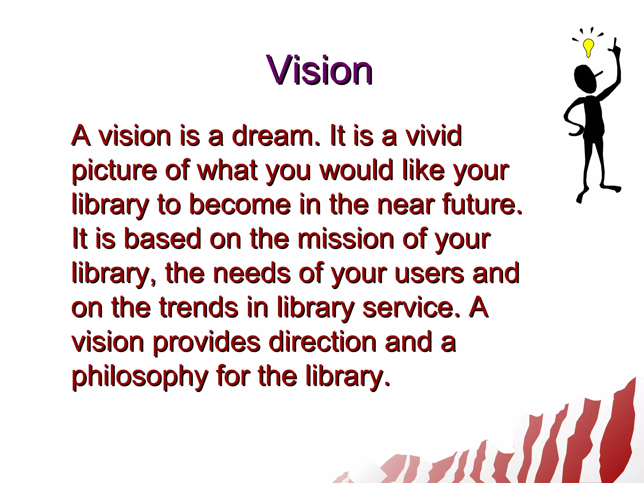 VisionVision
A vision is a dream. It is a vividA vision is a dream. It is a vivid
picture of what you would like yourpicture of what you would like your
library to become in the near future.library to become in the near future.
It is based on the mission of yourIt is based on the mission of your
library, the needs of your users andlibrary, the needs of your users and
on the trends in library service. Aon the trends in library service. A
vision provides direction and avision provides direction and a
philosophy for the library.philosophy for the library.
 