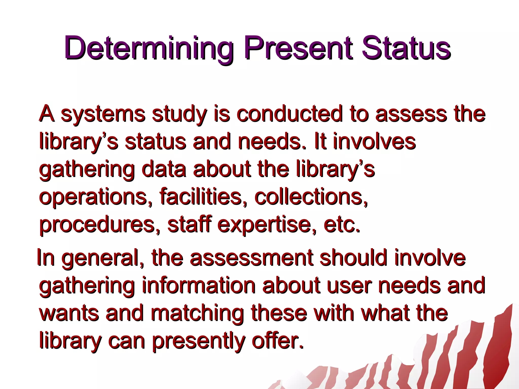 Determining Present StatusDetermining Present Status
A systems study is conducted to assess theA systems study is conducted to assess the
library’s status and needs. It involveslibrary’s status and needs. It involves
gathering data about the library’sgathering data about the library’s
operations, facilities, collections,operations, facilities, collections,
procedures, staff expertise, etc.procedures, staff expertise, etc.
In general, the assessment should involveIn general, the assessment should involve
gathering information about user needs andgathering information about user needs and
wants and matching these with what thewants and matching these with what the
library can presently offer.library can presently offer.
 