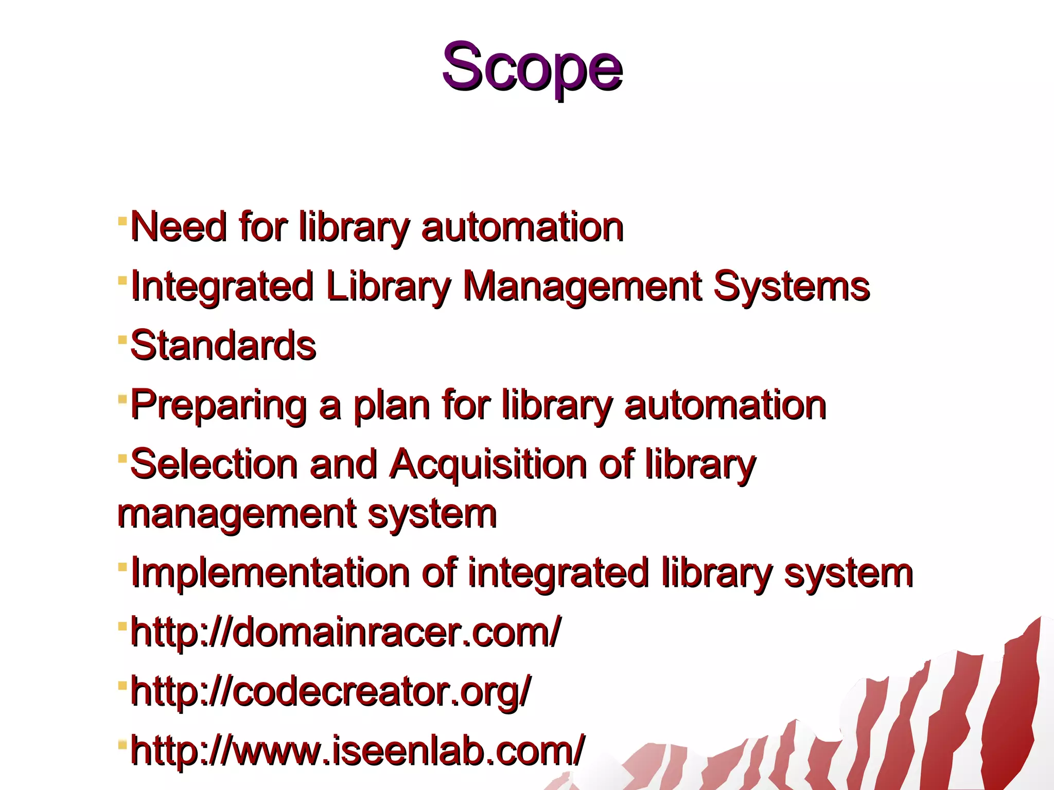 ScopeScope
Need for library automationNeed for library automation
Integrated Library Management SystemsIntegrated Library Management Systems
StandardsStandards
Preparing a plan for library automationPreparing a plan for library automation
Selection and Acquisition of librarySelection and Acquisition of library
management systemmanagement system
Implementation of integrated library systemImplementation of integrated library system
http://domainracer.com/http://domainracer.com/
http://codecreator.org/http://codecreator.org/
http://www.iseenlab.com/http://www.iseenlab.com/
 