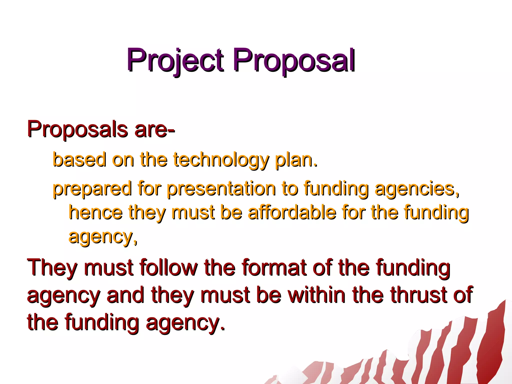 Project ProposalProject Proposal
Proposals are-Proposals are-
based on the technology plan.based on the technology plan.
prepared for presentation to funding agencies,prepared for presentation to funding agencies,
hence they must be affordable for the fundinghence they must be affordable for the funding
agency,agency,
They must follow the format of the fundingThey must follow the format of the funding
agency and they must be within the thrust ofagency and they must be within the thrust of
the funding agency.the funding agency.
 