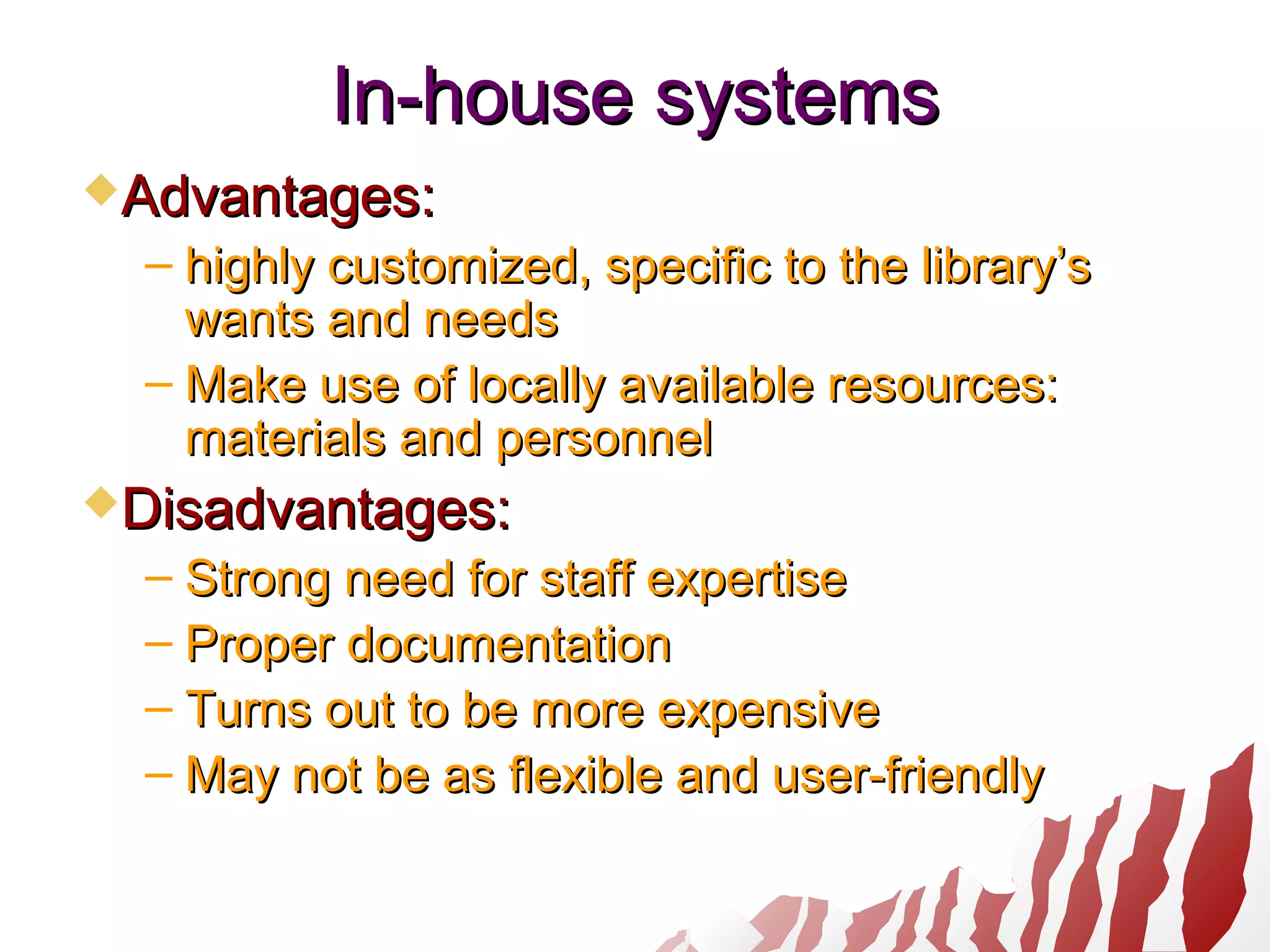 In-houseIn-house systemssystems
Advantages:Advantages:
– highly customized, specific to the library’shighly customized, specific to the library’s
wants and needswants and needs
– Make use of locally available resources:Make use of locally available resources:
materials and personnelmaterials and personnel
Disadvantages:Disadvantages:
– Strong need for staff expertiseStrong need for staff expertise
– Proper documentationProper documentation
– Turns out to be more expensiveTurns out to be more expensive
– May not be as flexible and user-friendlyMay not be as flexible and user-friendly
 