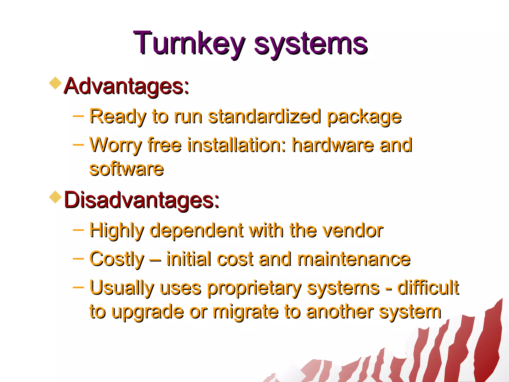 Turnkey systemsTurnkey systems
Advantages:Advantages:
– Ready to run standardized packageReady to run standardized package
– Worry free installation: hardware andWorry free installation: hardware and
softwaresoftware
Disadvantages:Disadvantages:
– Highly dependent with the vendorHighly dependent with the vendor
– Costly – initial cost and maintenanceCostly – initial cost and maintenance
– Usually uses proprietary systems - difficultUsually uses proprietary systems - difficult
to upgrade or migrate to another systemto upgrade or migrate to another system
 