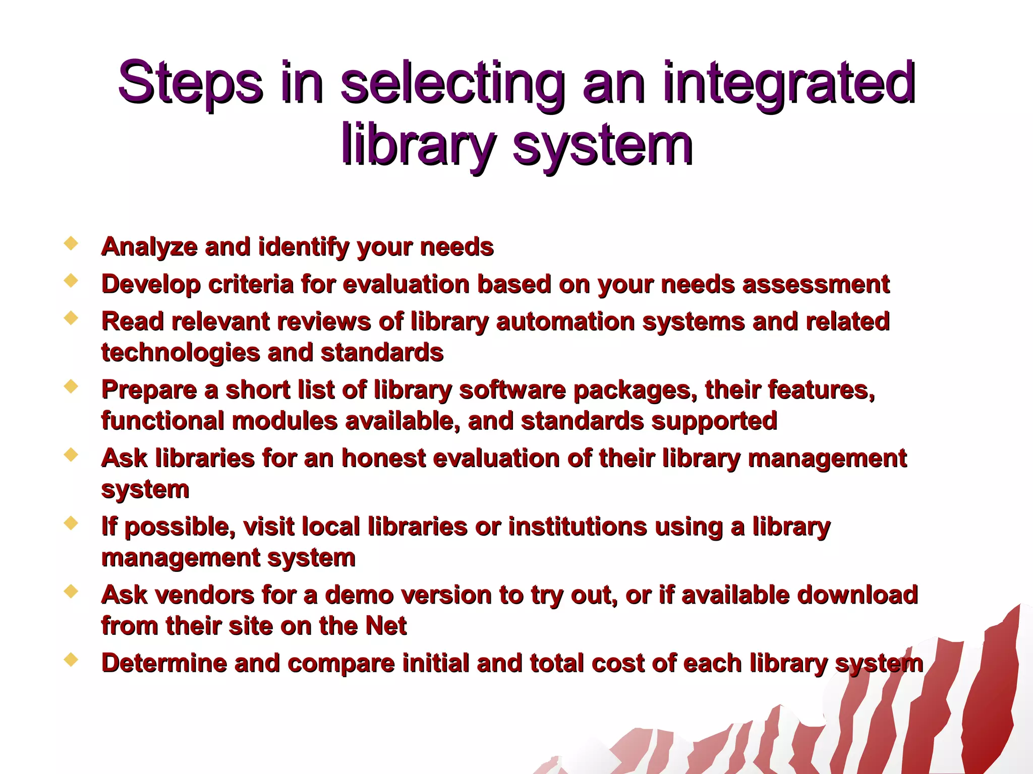 Steps in selecting an integratedSteps in selecting an integrated
library systemlibrary system
 Analyze and identify your needsAnalyze and identify your needs
 Develop criteria for evaluation based on your needs assessmentDevelop criteria for evaluation based on your needs assessment
 Read relevant reviews of library automation systems and relatedRead relevant reviews of library automation systems and related
technologies and standardstechnologies and standards
 Prepare a short list of library software packages, their features,Prepare a short list of library software packages, their features,
functional modules available, and standards supportedfunctional modules available, and standards supported
 Ask libraries for an honest evaluation of their library managementAsk libraries for an honest evaluation of their library management
systemsystem
 If possible, visit local libraries or institutions using a libraryIf possible, visit local libraries or institutions using a library
management systemmanagement system
 Ask vendors for a demo version to try out, or if available downloadAsk vendors for a demo version to try out, or if available download
from their site on the Netfrom their site on the Net
 Determine and compare initial and total cost of each library systemDetermine and compare initial and total cost of each library system
 
