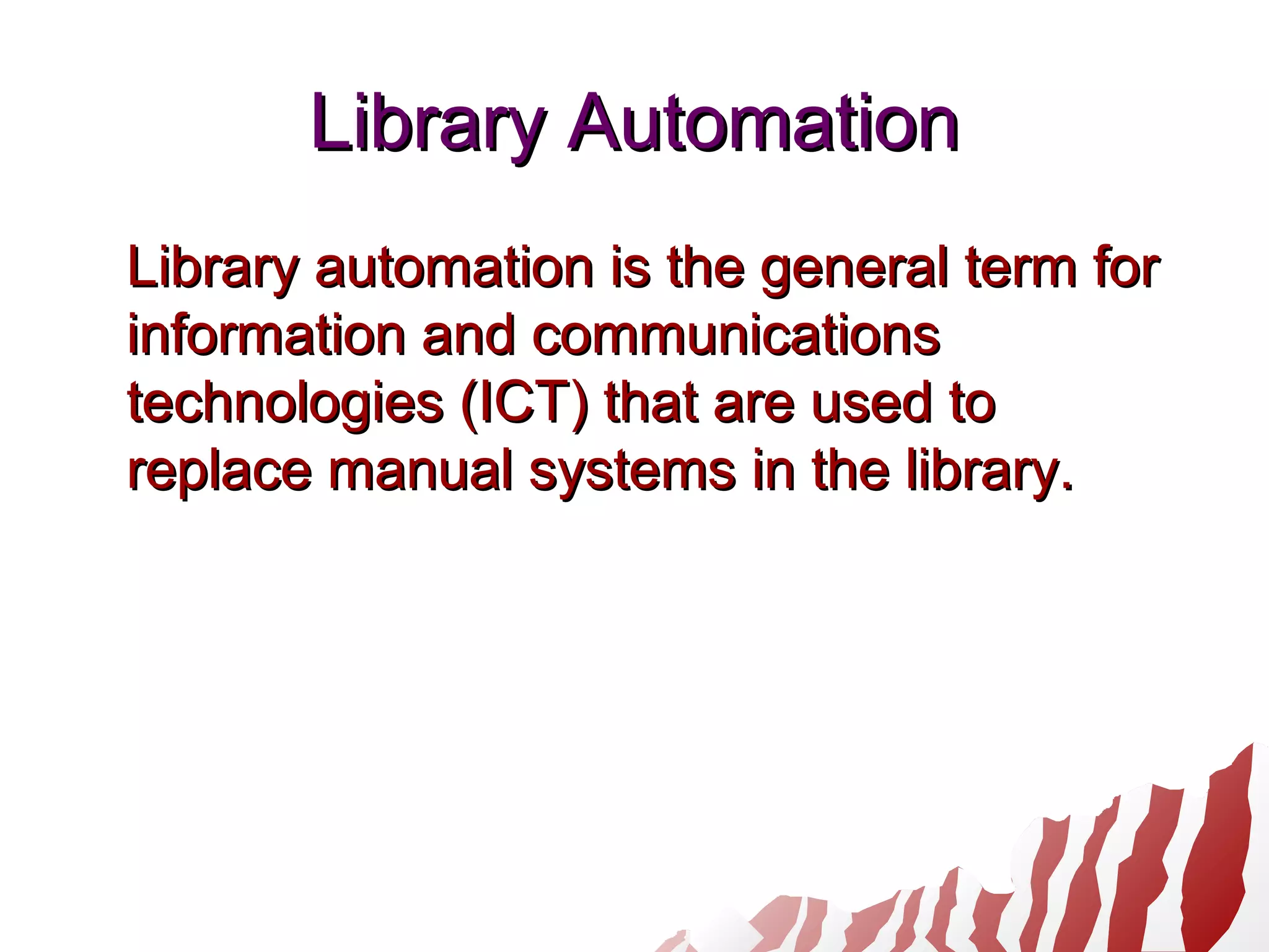 Library AutomationLibrary Automation
Library automation is the general term forLibrary automation is the general term for
information and communicationsinformation and communications
technologies (ICT) that are used totechnologies (ICT) that are used to
replace manual systems in the library.replace manual systems in the library.
 