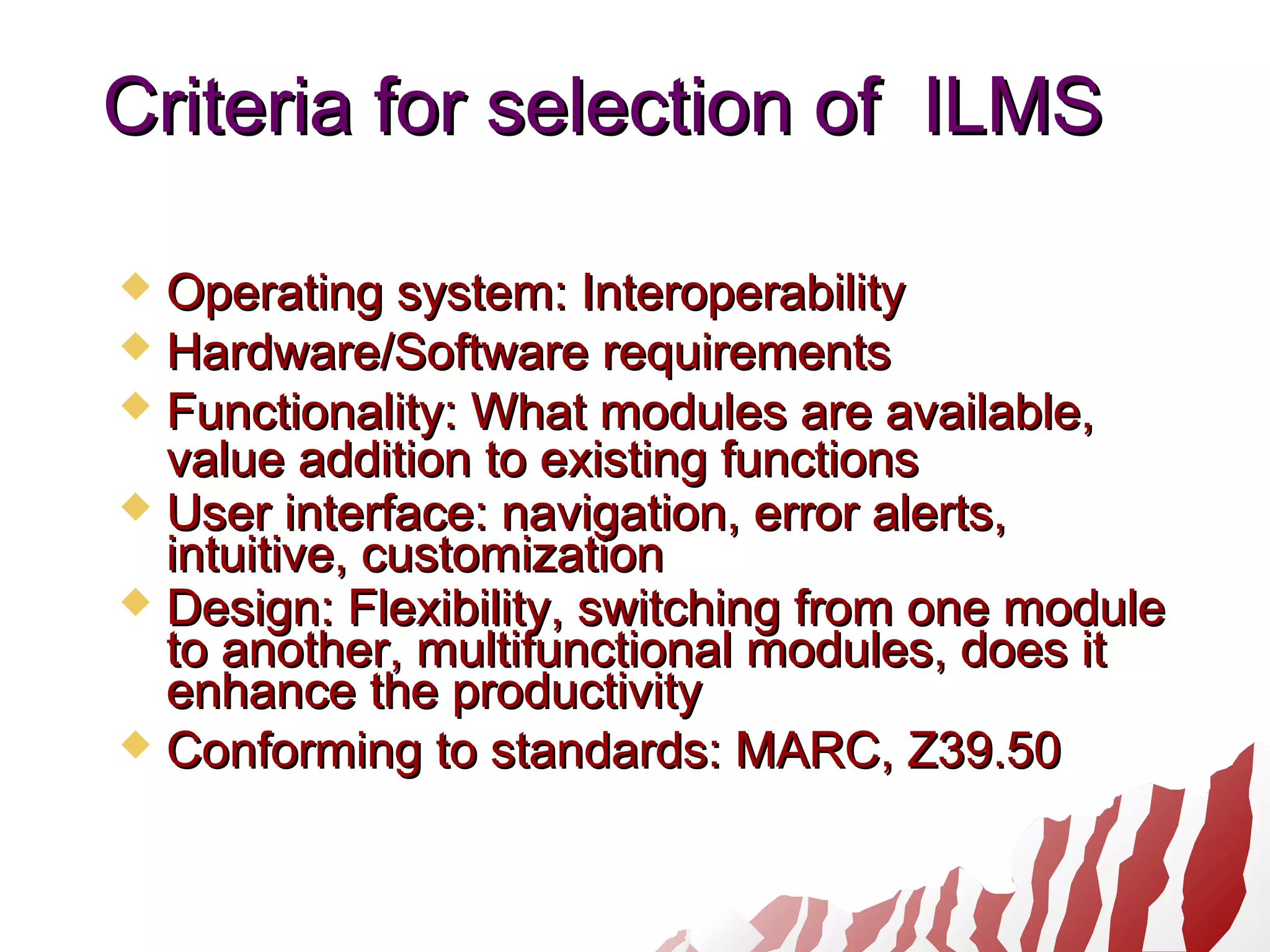 Criteria for selection of ILMSCriteria for selection of ILMS
 Operating system: InteroperabilityOperating system: Interoperability
 Hardware/Software requirementsHardware/Software requirements
 Functionality: What modules are available,Functionality: What modules are available,
value addition to existing functionsvalue addition to existing functions
 User interface: navigation, error alerts,User interface: navigation, error alerts,
intuitive, customizationintuitive, customization
 Design: Flexibility, switching from one moduleDesign: Flexibility, switching from one module
to another, multifunctional modules, does itto another, multifunctional modules, does it
enhance the productivityenhance the productivity
 Conforming to standards: MARC, Z39.50Conforming to standards: MARC, Z39.50
 