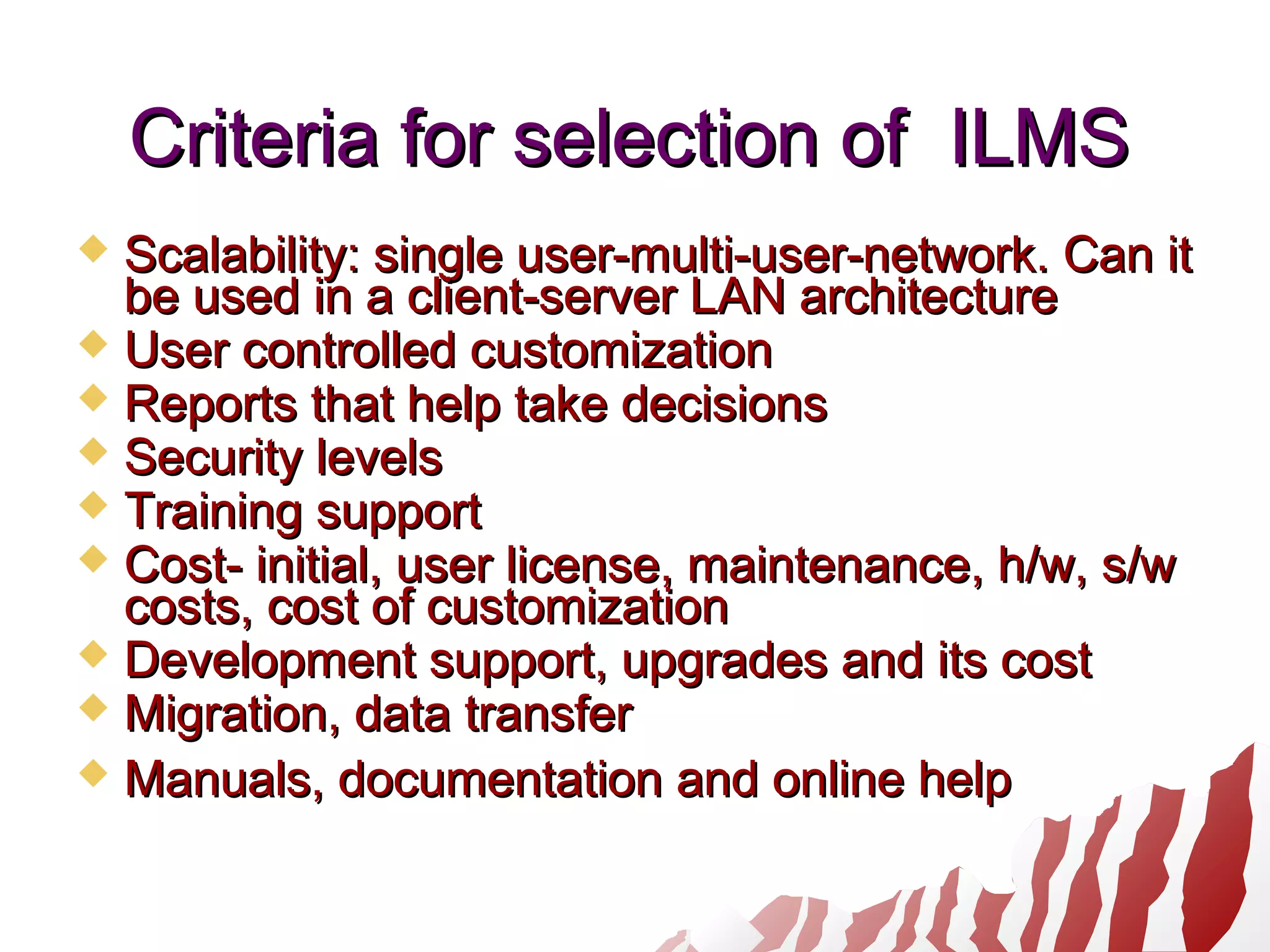 Criteria for selection of ILMSCriteria for selection of ILMS
 Scalability: single user-multi-user-network. Can itScalability: single user-multi-user-network. Can it
be used in a client-server LAN architecturebe used in a client-server LAN architecture
 User controlled customizationUser controlled customization
 Reports that help take decisionsReports that help take decisions
 Security levelsSecurity levels
 Training supportTraining support
 Cost- initial, user license, maintenance, h/w, s/wCost- initial, user license, maintenance, h/w, s/w
costs, cost of customizationcosts, cost of customization
 Development support, upgrades and its costDevelopment support, upgrades and its cost
 Migration, data transferMigration, data transfer
 Manuals, documentation and online helpManuals, documentation and online help
 