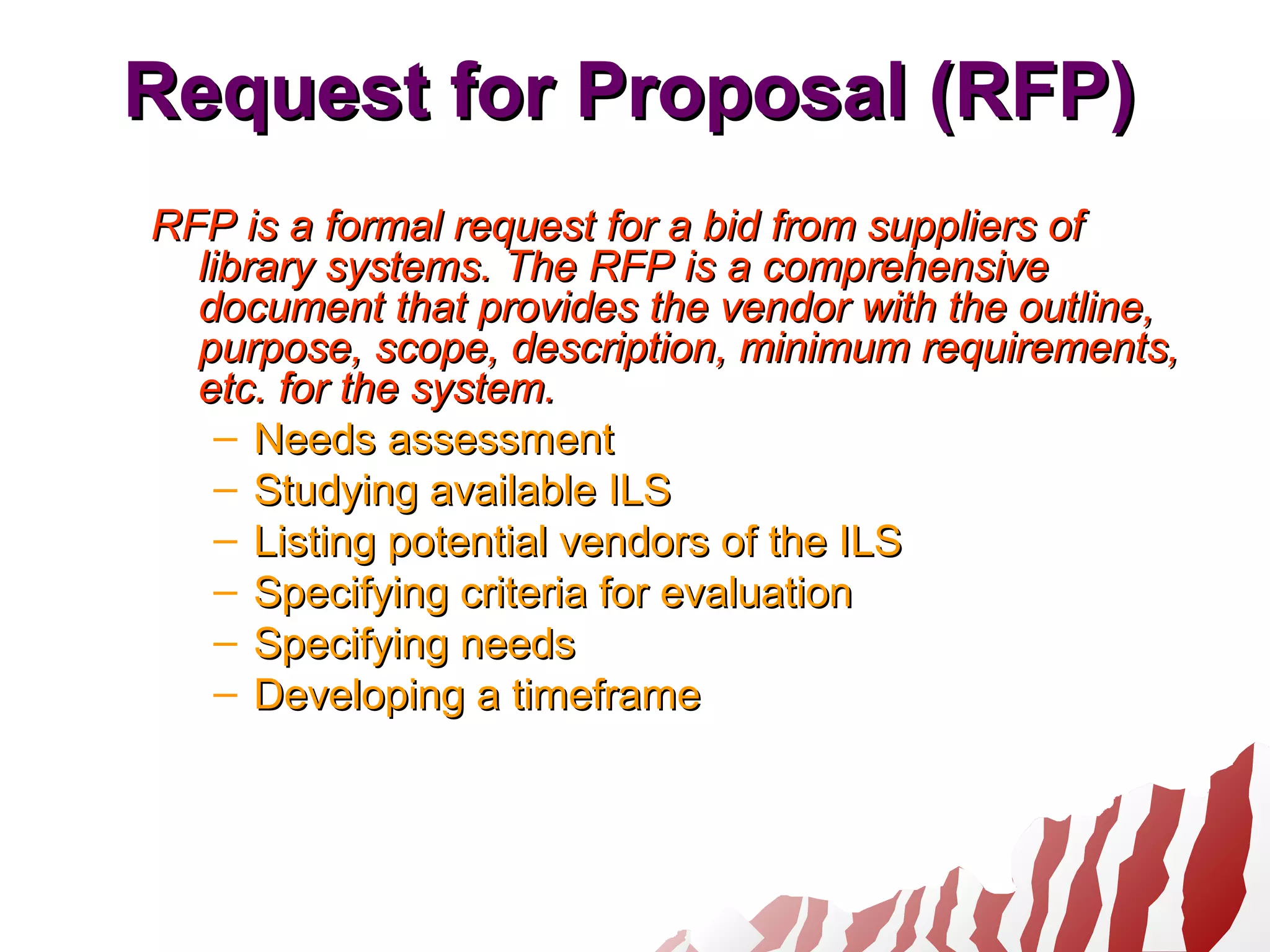 Request for Proposal (RFP)Request for Proposal (RFP)
RFP is a formal request for a bid from suppliers ofRFP is a formal request for a bid from suppliers of
library systems. The RFP is a comprehensivelibrary systems. The RFP is a comprehensive
document that provides the vendor with the outline,document that provides the vendor with the outline,
purpose, scope, description, minimum requirements,purpose, scope, description, minimum requirements,
etc. for the system.etc. for the system.
– Needs assessmentNeeds assessment
– Studying available ILSStudying available ILS
– Listing potential vendors of the ILSListing potential vendors of the ILS
– Specifying criteria for evaluationSpecifying criteria for evaluation
– Specifying needsSpecifying needs
– Developing a timeframeDeveloping a timeframe
 