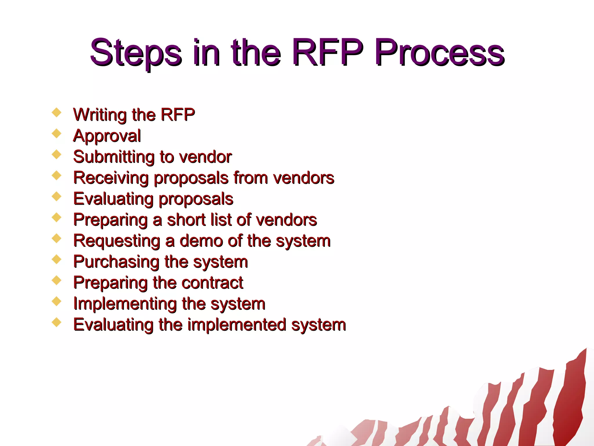 Steps in the RFP ProcessSteps in the RFP Process
 Writing the RFPWriting the RFP
 ApprovalApproval
 Submitting to vendorSubmitting to vendor
 Receiving proposals from vendorsReceiving proposals from vendors
 Evaluating proposalsEvaluating proposals
 Preparing a short list of vendorsPreparing a short list of vendors
 Requesting a demo of the systemRequesting a demo of the system
 Purchasing the systemPurchasing the system
 Preparing the contractPreparing the contract
 Implementing the systemImplementing the system
 Evaluating the implemented systemEvaluating the implemented system
 