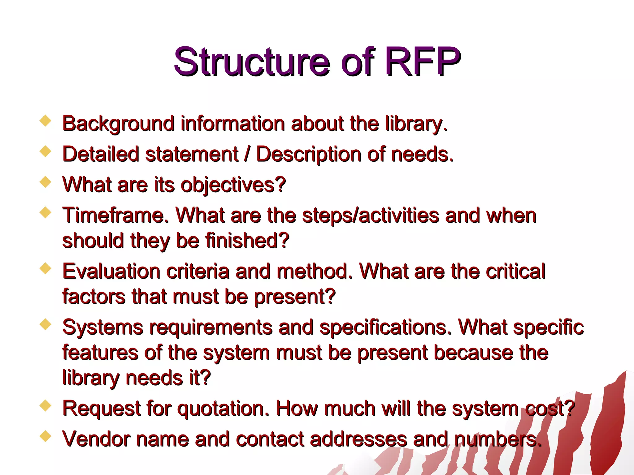 Structure of RFPStructure of RFP
 Background information about the library.Background information about the library.
 Detailed statement / Description of needs.Detailed statement / Description of needs.
 What are its objectives?What are its objectives?
 Timeframe. What are the steps/activities and whenTimeframe. What are the steps/activities and when
should they be finished?should they be finished?
 Evaluation criteria and method. What are the criticalEvaluation criteria and method. What are the critical
factors that must be present?factors that must be present?
 Systems requirements and specifications. What specificSystems requirements and specifications. What specific
features of the system must be present because thefeatures of the system must be present because the
library needs it?library needs it?
 Request for quotation. How much will the system cost?Request for quotation. How much will the system cost?
 Vendor name and contact addresses and numbers.Vendor name and contact addresses and numbers.
 