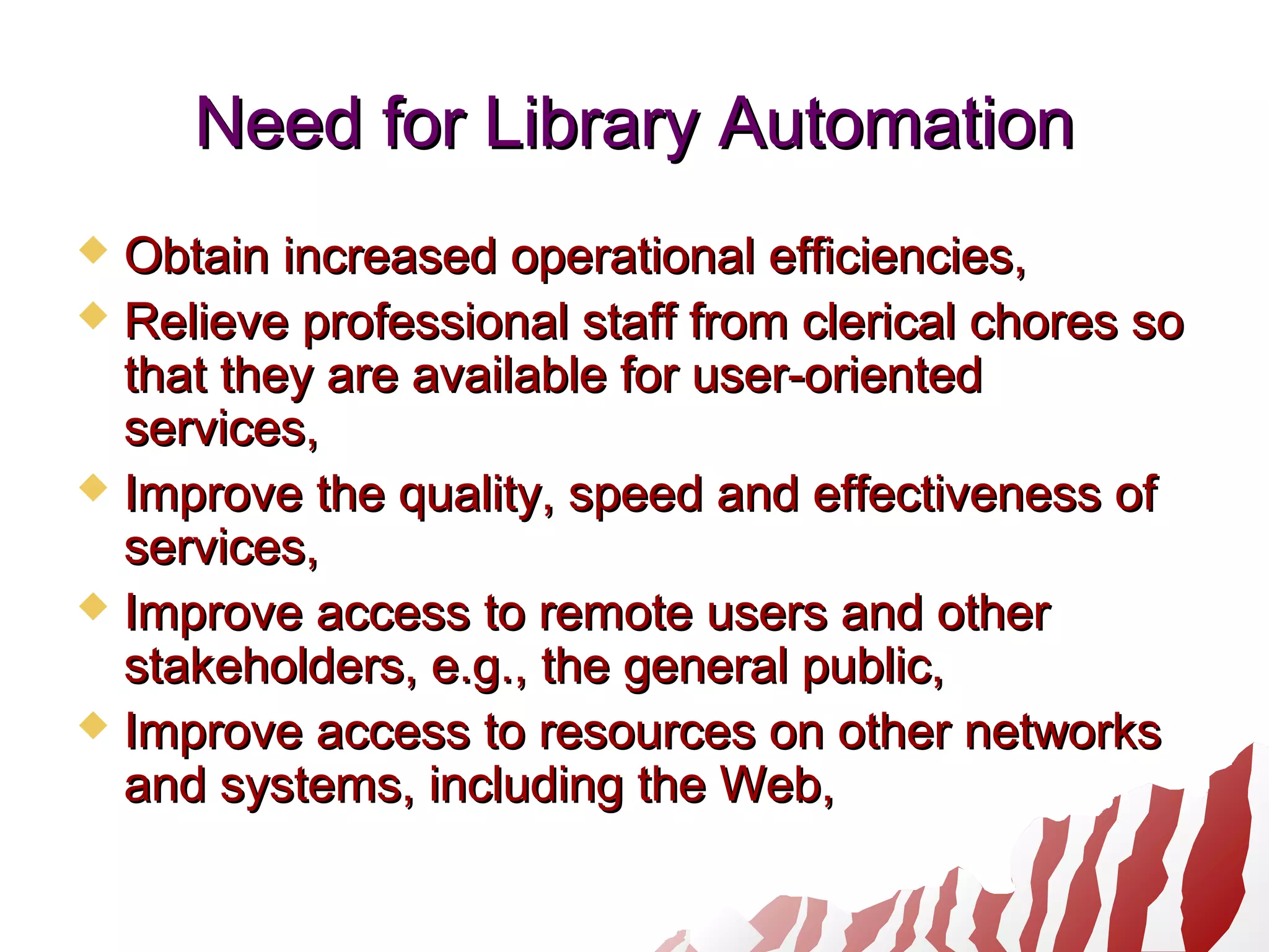 Need for Library AutomationNeed for Library Automation
 Obtain increased operational efficiencies,Obtain increased operational efficiencies,
 Relieve professional staff from clerical chores soRelieve professional staff from clerical chores so
that they are available for user-orientedthat they are available for user-oriented
services,services,
 Improve the quality, speed and effectiveness ofImprove the quality, speed and effectiveness of
services,services,
 Improve access to remote users and otherImprove access to remote users and other
stakeholders, e.g., the general public,stakeholders, e.g., the general public,
 Improve access to resources on other networksImprove access to resources on other networks
and systems, including the Web,and systems, including the Web,
 