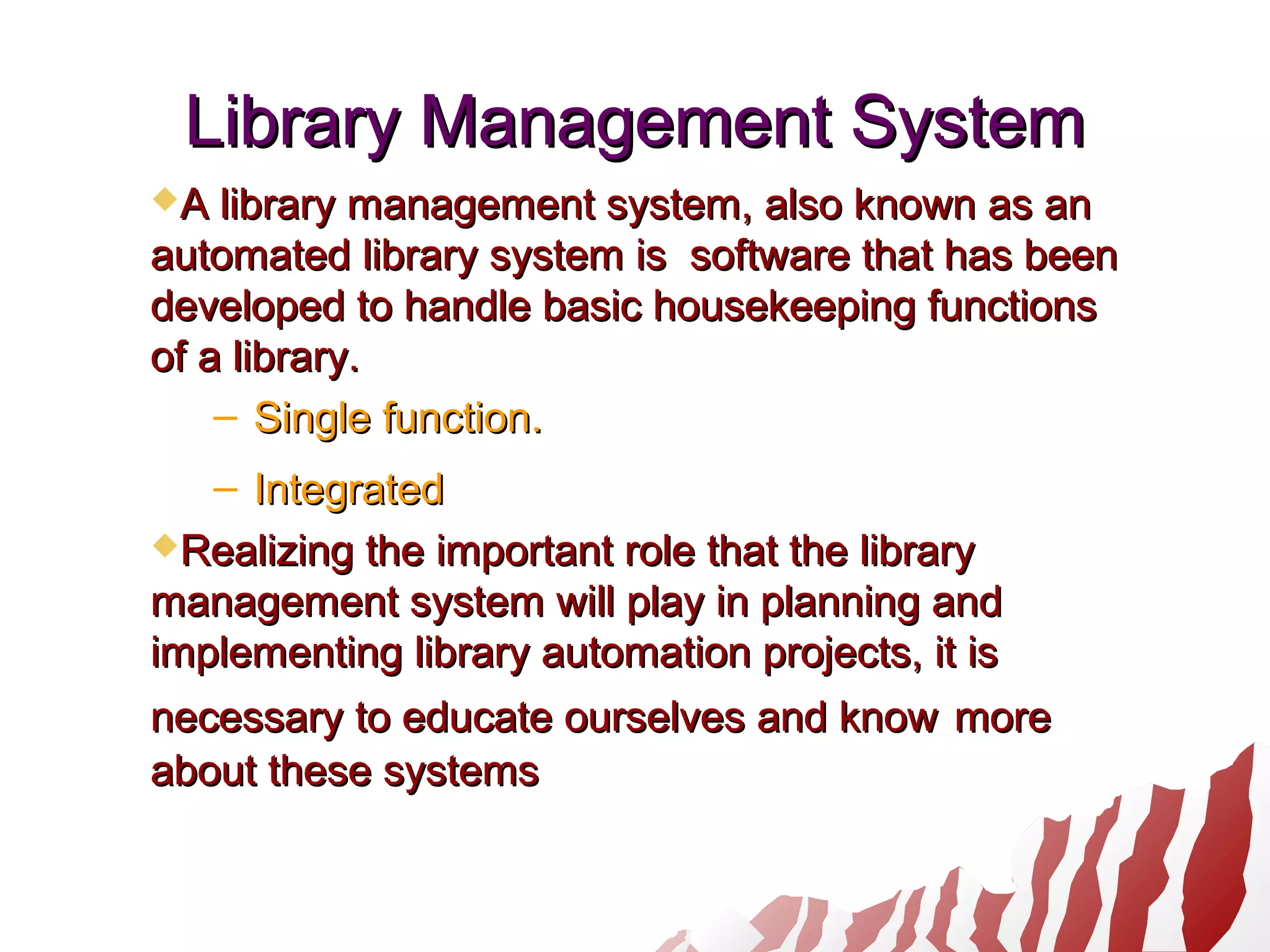 Library Management SystemLibrary Management System
A library management system, also known as anA library management system, also known as an
automated library system is software that has beenautomated library system is software that has been
developed to handle basic housekeeping functionsdeveloped to handle basic housekeeping functions
of a library.of a library.
– Single function.Single function.
– IntegratedIntegrated
Realizing the important role that the libraryRealizing the important role that the library
management system will play in planning andmanagement system will play in planning and
implementing library automation projects, it isimplementing library automation projects, it is
necessary to educate ourselves and knownecessary to educate ourselves and know moremore
about these systemsabout these systems
 
