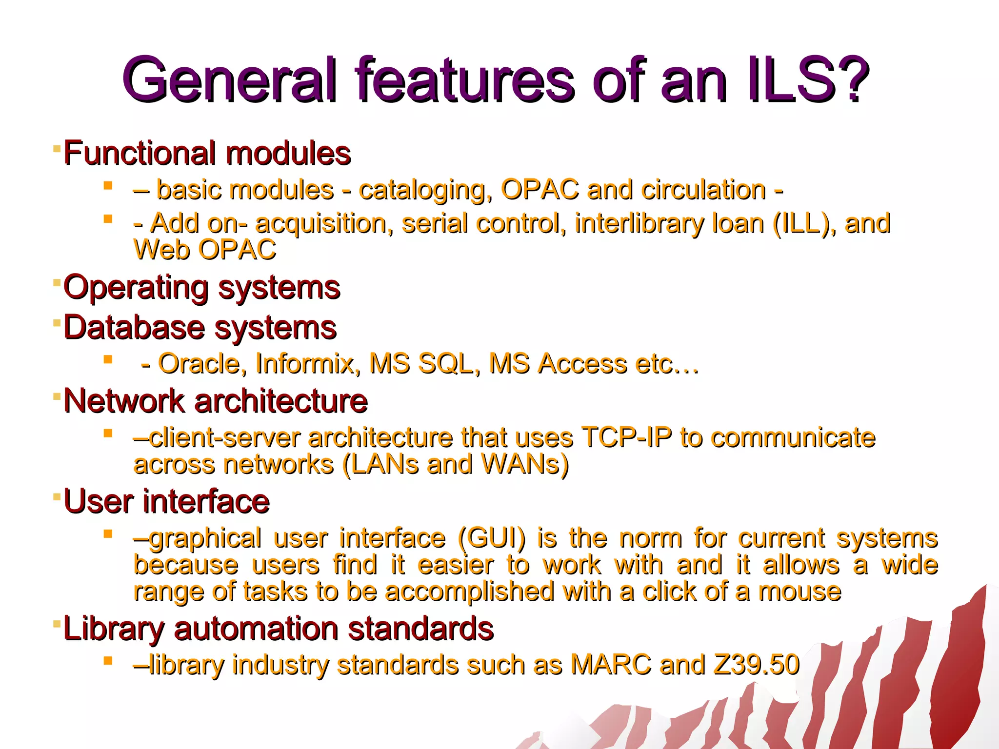 General features of an ILS?General features of an ILS?
Functional modulesFunctional modules
 –– basic modules - cataloging, OPAC and circulation -basic modules - cataloging, OPAC and circulation -
 - Add on- acquisition, serial control, interlibrary loan (ILL), and- Add on- acquisition, serial control, interlibrary loan (ILL), and
Web OPACWeb OPAC
Operating systemsOperating systems
Database systemsDatabase systems
 - Oracle, Informix, MS SQL, MS Access etc…- Oracle, Informix, MS SQL, MS Access etc…
Network architectureNetwork architecture
 ––client-server architecture that uses TCP-IP to communicateclient-server architecture that uses TCP-IP to communicate
across networks (LANs and WANs)across networks (LANs and WANs)
User interfaceUser interface
 ––graphical user interface (GUI) is the norm for current systemsgraphical user interface (GUI) is the norm for current systems
because users find it easier to work with and it allows a widebecause users find it easier to work with and it allows a wide
range of tasks to be accomplished with a click of a mouserange of tasks to be accomplished with a click of a mouse
Library automation standardsLibrary automation standards
 ––library industry standards such as MARC and Z39.50library industry standards such as MARC and Z39.50
 