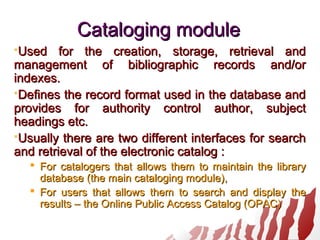 Cataloging moduleCataloging module
Used for the creation, storage, retrieval andUsed for the creation, storage, retrieval and
management of bibliographic records and/ormanagement of bibliographic records and/or
indexes.indexes.
Defines the record format used in the database andDefines the record format used in the database and
provides for authority control author, subjectprovides for authority control author, subject
headings etc.headings etc.
Usually there are two different interfaces for searchUsually there are two different interfaces for search
and retrieval of the electronic catalog :and retrieval of the electronic catalog :
 For catalogers that allows them to maintain the libraryFor catalogers that allows them to maintain the library
databasedatabase (the main cataloging module)(the main cataloging module),,
 For users that allows them to search and display theFor users that allows them to search and display the
resultsresults – the Online Public Access Catalog (OPAC)– the Online Public Access Catalog (OPAC)
 
