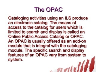 The OPACThe OPAC
Cataloging activities using an ILS produceCataloging activities using an ILS produce
an electronic catalog. The means ofan electronic catalog. The means of
access to the catalog for users which isaccess to the catalog for users which is
limited to search and display is called anlimited to search and display is called an
Online Public Access Catalog or OPAC.Online Public Access Catalog or OPAC.
An OPAC is usually offered as an add-onAn OPAC is usually offered as an add-on
module that is integral with the catalogingmodule that is integral with the cataloging
module. The specific search and displaymodule. The specific search and display
features of an OPAC vary from system tofeatures of an OPAC vary from system to
system.system.
 