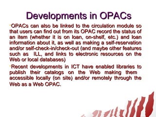 Developments in OPACsDevelopments in OPACs
OPACs can also be linked to the circulation module soOPACs can also be linked to the circulation module so
that users can find out from its OPAC record the status ofthat users can find out from its OPAC record the status of
an item (whether it is on loan, on-shelf, etc.)an item (whether it is on loan, on-shelf, etc.) and loanand loan
information about it, as well as making a self-reservationinformation about it, as well as making a self-reservation
and/orand/or self-check-in/check-outself-check-in/check-out (and maybe other features(and maybe other features
such assuch as ILL, and links to electronic resources on theILL, and links to electronic resources on the
Web or local databases)Web or local databases)
Recent developments in ICT have enabled libraries toRecent developments in ICT have enabled libraries to
publish their catalogs on the Web making thempublish their catalogs on the Web making them
accessible locally (on site) and/or remotely through theaccessible locally (on site) and/or remotely through the
Web as a Web OPAC.Web as a Web OPAC.
 