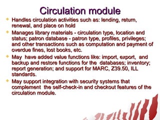 Circulation moduleCirculation module
 Handles circulation activities such as: lending, return,Handles circulation activities such as: lending, return,
renewal, and place on holdrenewal, and place on hold
 Manages library materials - circulation type, location andManages library materials - circulation type, location and
status; patron database - patron type, profiles, privileges;status; patron database - patron type, profiles, privileges;
and other transactions such as computation and payment ofand other transactions such as computation and payment of
overdue fines, lost books, etc.overdue fines, lost books, etc.
 May have added value functions like: import, export, andMay have added value functions like: import, export, and
backup and restore functions for the databases; inventory;backup and restore functions for the databases; inventory;
report generation; and support for MARC, Z39.50, ILLreport generation; and support for MARC, Z39.50, ILL
standards.standards.
 May support integration with security systems thatMay support integration with security systems that
complement the self-check-in and checkout features of thecomplement the self-check-in and checkout features of the
circulation module.circulation module.
 