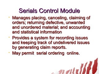 Serials Control ModuleSerials Control Module
 Manages placing, canceling, claiming ofManages placing, canceling, claiming of
orders; returning defective, unwantedorders; returning defective, unwanted
and unordered material; and accountingand unordered material; and accounting
and statistical informationand statistical information
 Provides a system for recording issuesProvides a system for recording issues
and keeping track of undelivered issuesand keeping track of undelivered issues
by generating claim reports.by generating claim reports.
 May permit serial ordering online.May permit serial ordering online.
 