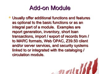 Add-on ModuleAdd-on Module
 Usually offer additional functions and featuresUsually offer additional functions and features
as optional to the basic functions or as anas optional to the basic functions or as an
integral part of a module. Examples areintegral part of a module. Examples are
report generation, inventory, short loanreport generation, inventory, short loan
transactions, import / export of records from /transactions, import / export of records from /
to MARC formats, Web OPAC, Z39.50 clientto MARC formats, Web OPAC, Z39.50 client
and/or server services, and security systemsand/or server services, and security systems
linked to or integrated with the cataloging /linked to or integrated with the cataloging /
circulation module.circulation module.
 