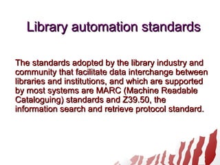 Library automation standardsLibrary automation standards
The standards adopted by the library industry andThe standards adopted by the library industry and
community that facilitate data interchange betweencommunity that facilitate data interchange between
libraries and institutions, and which are supportedlibraries and institutions, and which are supported
by most systems are MARC (Machine Readableby most systems are MARC (Machine Readable
Cataloguing) standards and Z39.50, theCataloguing) standards and Z39.50, the
information search and retrieve protocol standard.information search and retrieve protocol standard.
 
