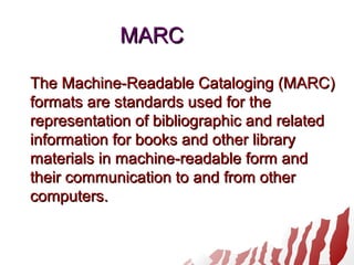 MARCMARC
The Machine-Readable Cataloging (MARC)The Machine-Readable Cataloging (MARC)
formats are standards used for theformats are standards used for the
representation of bibliographic and relatedrepresentation of bibliographic and related
information for books and other libraryinformation for books and other library
materials in machine-readable form andmaterials in machine-readable form and
their communication to and from othertheir communication to and from other
computers.computers.
 