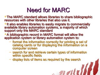 Need for MARCNeed for MARC
The MARC standard allows libraries to share bibliographicThe MARC standard allows libraries to share bibliographic
resources with other libraries that also use it.resources with other libraries that also use it.
It also enables libraries to easily migrate to commerciallyIt also enables libraries to easily migrate to commercially
available library automation systems, a majority of whichavailable library automation systems, a majority of which
support only the MARC standardsupport only the MARC standard
A bibliographic record in MARC format will allow theA bibliographic record in MARC format will allow the
application system or library automation system to:application system or library automation system to:
– format the information correctly for printing a set offormat the information correctly for printing a set of
catalog cards or for displaying the information on acatalog cards or for displaying the information on a
computer screencomputer screen
– search for and retrieve certain types of informationsearch for and retrieve certain types of information
within specific fieldswithin specific fields
– display lists of items as required by the searchdisplay lists of items as required by the search
 