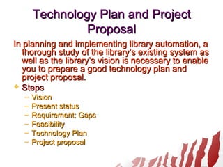 Technology Plan and ProjectTechnology Plan and Project
ProposalProposal
In planning and implementing library automation, aIn planning and implementing library automation, a
thorough study of the library’s existing system asthorough study of the library’s existing system as
well as the library’s vision is necessary to enablewell as the library’s vision is necessary to enable
you to prepare a good technology plan andyou to prepare a good technology plan and
project proposal.project proposal.
 StepsSteps
– VisionVision
– Present statusPresent status
– Requirement: GapsRequirement: Gaps
– FeasibilityFeasibility
– Technology PlanTechnology Plan
– Project proposalProject proposal
 