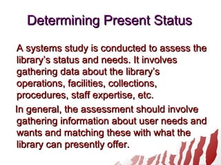 Determining Present StatusDetermining Present Status
A systems study is conducted to assess theA systems study is conducted to assess the
library’s status and needs. It involveslibrary’s status and needs. It involves
gathering data about the library’sgathering data about the library’s
operations, facilities, collections,operations, facilities, collections,
procedures, staff expertise, etc.procedures, staff expertise, etc.
In general, the assessment should involveIn general, the assessment should involve
gathering information about user needs andgathering information about user needs and
wants and matching these with what thewants and matching these with what the
library can presently offer.library can presently offer.
 