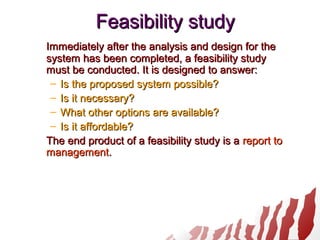 Feasibility studyFeasibility study
Immediately after the analysis and design for theImmediately after the analysis and design for the
system has been completed, a feasibility studysystem has been completed, a feasibility study
must be conducted. It is designed to answer:must be conducted. It is designed to answer:
– Is the proposed system possible?Is the proposed system possible?
– Is it necessary?Is it necessary?
– What other options are available?What other options are available?
– Is it affordable?Is it affordable?
The end product of a feasibility study is aThe end product of a feasibility study is a report toreport to
managementmanagement..
 
