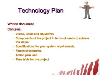 Technology PlanTechnology Plan
Written documentWritten document
Contains:Contains:
– Vision, Goals and ObjectivesVision, Goals and Objectives
– Components of the project in terms of needs to achieveComponents of the project in terms of needs to achieve
the visionthe vision
– Specifications for your system requirements,Specifications for your system requirements,
– Financial estimates,Financial estimates,
– Action plan andAction plan and
– Time table for the project.Time table for the project.
 
