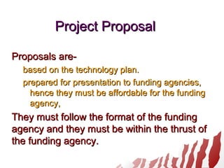Project ProposalProject Proposal
Proposals are-Proposals are-
based on the technology plan.based on the technology plan.
prepared for presentation to funding agencies,prepared for presentation to funding agencies,
hence they must be affordable for the fundinghence they must be affordable for the funding
agency,agency,
They must follow the format of the fundingThey must follow the format of the funding
agency and they must be within the thrust ofagency and they must be within the thrust of
the funding agency.the funding agency.
 