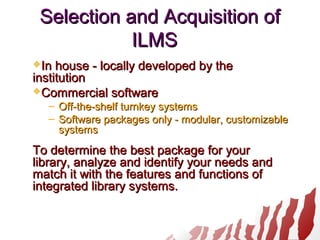 Selection and Acquisition ofSelection and Acquisition of
ILMSILMS
In house - locally developed by theIn house - locally developed by the
institutioninstitution
Commercial softwareCommercial software
– Off-the-shelf turnkey systemsOff-the-shelf turnkey systems
– Software packages only - modular, customizableSoftware packages only - modular, customizable
systemssystems
To determine the best package for yourTo determine the best package for your
library, analyze and identify your needs andlibrary, analyze and identify your needs and
match it with the features and functions ofmatch it with the features and functions of
integrated library systems.integrated library systems.
 