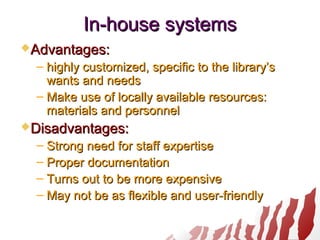 In-houseIn-house systemssystems
Advantages:Advantages:
– highly customized, specific to the library’shighly customized, specific to the library’s
wants and needswants and needs
– Make use of locally available resources:Make use of locally available resources:
materials and personnelmaterials and personnel
Disadvantages:Disadvantages:
– Strong need for staff expertiseStrong need for staff expertise
– Proper documentationProper documentation
– Turns out to be more expensiveTurns out to be more expensive
– May not be as flexible and user-friendlyMay not be as flexible and user-friendly
 