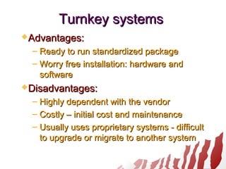 Turnkey systemsTurnkey systems
Advantages:Advantages:
– Ready to run standardized packageReady to run standardized package
– Worry free installation: hardware andWorry free installation: hardware and
softwaresoftware
Disadvantages:Disadvantages:
– Highly dependent with the vendorHighly dependent with the vendor
– Costly – initial cost and maintenanceCostly – initial cost and maintenance
– Usually uses proprietary systems - difficultUsually uses proprietary systems - difficult
to upgrade or migrate to another systemto upgrade or migrate to another system
 