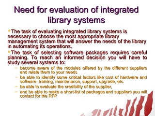Need for evaluation of integratedNeed for evaluation of integrated
library systemslibrary systems
The task of evaluating integrated library systems isThe task of evaluating integrated library systems is
necessary to choose the most appropriate librarynecessary to choose the most appropriate library
management system that will answer the needs of the librarymanagement system that will answer the needs of the library
in automating its operations.in automating its operations.
The task of selecting software packages requires carefulThe task of selecting software packages requires careful
planning. To reach an informed decision you will have toplanning. To reach an informed decision you will have to
study several systems to:study several systems to:
– become aware of the modules offered by the different suppliersbecome aware of the modules offered by the different suppliers
and relate them to your needsand relate them to your needs
– be able to identify some critical factors like cost of hardware andbe able to identify some critical factors like cost of hardware and
software, training, maintenance, support, upgrade, etc.software, training, maintenance, support, upgrade, etc.
– be able to evaluate the credibility of the supplier,be able to evaluate the credibility of the supplier,
– and be able to make a short-list of packages and suppliers you willand be able to make a short-list of packages and suppliers you will
contact for the RFPcontact for the RFP
 