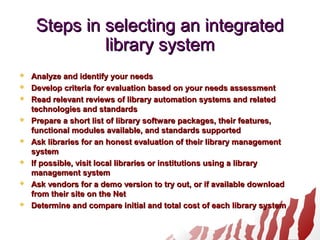 Steps in selecting an integratedSteps in selecting an integrated
library systemlibrary system
 Analyze and identify your needsAnalyze and identify your needs
 Develop criteria for evaluation based on your needs assessmentDevelop criteria for evaluation based on your needs assessment
 Read relevant reviews of library automation systems and relatedRead relevant reviews of library automation systems and related
technologies and standardstechnologies and standards
 Prepare a short list of library software packages, their features,Prepare a short list of library software packages, their features,
functional modules available, and standards supportedfunctional modules available, and standards supported
 Ask libraries for an honest evaluation of their library managementAsk libraries for an honest evaluation of their library management
systemsystem
 If possible, visit local libraries or institutions using a libraryIf possible, visit local libraries or institutions using a library
management systemmanagement system
 Ask vendors for a demo version to try out, or if available downloadAsk vendors for a demo version to try out, or if available download
from their site on the Netfrom their site on the Net
 Determine and compare initial and total cost of each library systemDetermine and compare initial and total cost of each library system
 