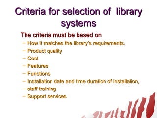 Criteria for selection of libraryCriteria for selection of library
systemssystems
The criteria must be based onThe criteria must be based on
– How it matches the library’s requirements.How it matches the library’s requirements.
– Product qualityProduct quality
– CostCost
– FeaturesFeatures
– FunctionsFunctions
– Installation date and time duration of installation,Installation date and time duration of installation,
– staff trainingstaff training
– Support servicesSupport services
 