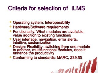 Criteria for selection of ILMSCriteria for selection of ILMS
 Operating system: InteroperabilityOperating system: Interoperability
 Hardware/Software requirementsHardware/Software requirements
 Functionality: What modules are available,Functionality: What modules are available,
value addition to existing functionsvalue addition to existing functions
 User interface: navigation, error alerts,User interface: navigation, error alerts,
intuitive, customizationintuitive, customization
 Design: Flexibility, switching from one moduleDesign: Flexibility, switching from one module
to another, multifunctional modules, does itto another, multifunctional modules, does it
enhance the productivityenhance the productivity
 Conforming to standards: MARC, Z39.50Conforming to standards: MARC, Z39.50
 