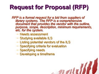 Request for Proposal (RFP)Request for Proposal (RFP)
RFP is a formal request for a bid from suppliers ofRFP is a formal request for a bid from suppliers of
library systems. The RFP is a comprehensivelibrary systems. The RFP is a comprehensive
document that provides the vendor with the outline,document that provides the vendor with the outline,
purpose, scope, description, minimum requirements,purpose, scope, description, minimum requirements,
etc. for the system.etc. for the system.
– Needs assessmentNeeds assessment
– Studying available ILSStudying available ILS
– Listing potential vendors of the ILSListing potential vendors of the ILS
– Specifying criteria for evaluationSpecifying criteria for evaluation
– Specifying needsSpecifying needs
– Developing a timeframeDeveloping a timeframe
 