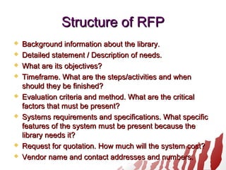 Structure of RFPStructure of RFP
 Background information about the library.Background information about the library.
 Detailed statement / Description of needs.Detailed statement / Description of needs.
 What are its objectives?What are its objectives?
 Timeframe. What are the steps/activities and whenTimeframe. What are the steps/activities and when
should they be finished?should they be finished?
 Evaluation criteria and method. What are the criticalEvaluation criteria and method. What are the critical
factors that must be present?factors that must be present?
 Systems requirements and specifications. What specificSystems requirements and specifications. What specific
features of the system must be present because thefeatures of the system must be present because the
library needs it?library needs it?
 Request for quotation. How much will the system cost?Request for quotation. How much will the system cost?
 Vendor name and contact addresses and numbers.Vendor name and contact addresses and numbers.
 