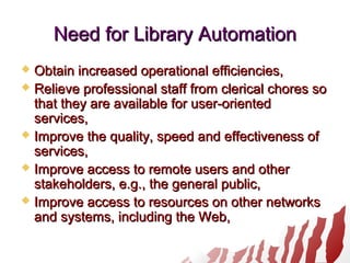 Need for Library AutomationNeed for Library Automation
 Obtain increased operational efficiencies,Obtain increased operational efficiencies,
 Relieve professional staff from clerical chores soRelieve professional staff from clerical chores so
that they are available for user-orientedthat they are available for user-oriented
services,services,
 Improve the quality, speed and effectiveness ofImprove the quality, speed and effectiveness of
services,services,
 Improve access to remote users and otherImprove access to remote users and other
stakeholders, e.g., the general public,stakeholders, e.g., the general public,
 Improve access to resources on other networksImprove access to resources on other networks
and systems, including the Web,and systems, including the Web,
 