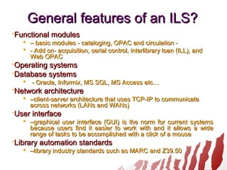 General features of an ILS?General features of an ILS?
Functional modulesFunctional modules
 –– basic modules - cataloging, OPAC and circulation -basic modules - cataloging, OPAC and circulation -
 - Add on- acquisition, serial control, interlibrary loan (ILL), and- Add on- acquisition, serial control, interlibrary loan (ILL), and
Web OPACWeb OPAC
Operating systemsOperating systems
Database systemsDatabase systems
 - Oracle, Informix, MS SQL, MS Access etc…- Oracle, Informix, MS SQL, MS Access etc…
Network architectureNetwork architecture
 ––client-server architecture that uses TCP-IP to communicateclient-server architecture that uses TCP-IP to communicate
across networks (LANs and WANs)across networks (LANs and WANs)
User interfaceUser interface
 ––graphical user interface (GUI) is the norm for current systemsgraphical user interface (GUI) is the norm for current systems
because users find it easier to work with and it allows a widebecause users find it easier to work with and it allows a wide
range of tasks to be accomplished with a click of a mouserange of tasks to be accomplished with a click of a mouse
Library automation standardsLibrary automation standards
 ––library industry standards such as MARC and Z39.50library industry standards such as MARC and Z39.50
 