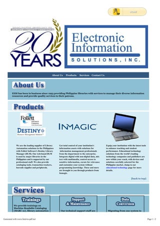 EESI has been in business since 1993 providing Philippine libraries with services to manage their diverse information 
resources and provide quality services to their patrons. 
We are the leading supplier of Library 
Automation solutions in the Philippines 
with Follett Software's Destiny Library 
Manager (DLM). Our web-based DLM 
is used by major libraries in the 
Philippines and is supported by our 
professional staff. We also provide 
cataloging tools, transaction trackers, 
barcode supplies and peripherals. 
Get total control of your institution's 
information assets with solutions for 
information management professionals 
from the department to the enterprise. 
Integrate digital with non-digital data, mix 
text with multimedia, control access to 
sensitive information, curate for relevance 
and customize your system without 
programming knowledge. These and more 
are brought to you through products from 
Inmagic. 
Equip your institution with the latest tools 
to enhance teaching and student 
performance. Educational technology 
solutions from the world's leading 
technology companies and publishers are 
now within your reach, with devices and 
solutions carefully selected for the 
Philippine market. Jump to our 
educational technology page for more 
details. 
[back to top] 
We provide trainings on 
Machine Readable Cataloging 
(MARC 21), library automation 
and information management. 
With expert trainors from the 
industry and in-house, we 
organize learning events 
nationwide in cooperation 
with partner libraries. 
Our technical support staff are 
only a phone call or chat 
session away. We install, 
upgrade, diagnose, repair and 
provide assistance so our 
customers can focus on 
running their libraries. Choose 
Migrating from one system to 
another, or from paper 
documents to electronic, our 
customers sail smoothly 
through these transitions with 
our expert assistance. 
About Us Products Services Contact Us 
Generated with www.html-to-pdf.net Page 1 / 2 
 