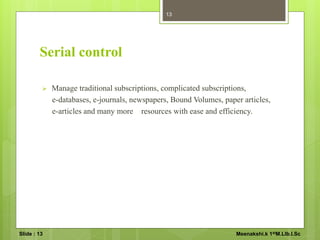 Serial control
 Manage traditional subscriptions, complicated subscriptions,
e-databases, e-journals, newspapers, Bound Volumes, paper articles,
e-articles and many more resources with ease and efficiency.
13
Slide : 13 Meenakshi.k 1stM.LIb.I.Sc
 