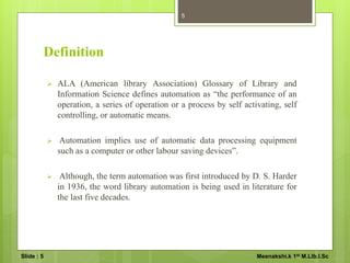 Definition
 ALA (American library Association) Glossary of Library and
Information Science defines automation as “the performance of an
operation, a series of operation or a process by self activating, self
controlling, or automatic means.
 Automation implies use of automatic data processing equipment
such as a computer or other labour saving devices”.
 Although, the term automation was first introduced by D. S. Harder
in 1936, the word library automation is being used in literature for
the last five decades.
5
Slide : 5 Meenakshi.k 1st M.LIb.I.Sc
 