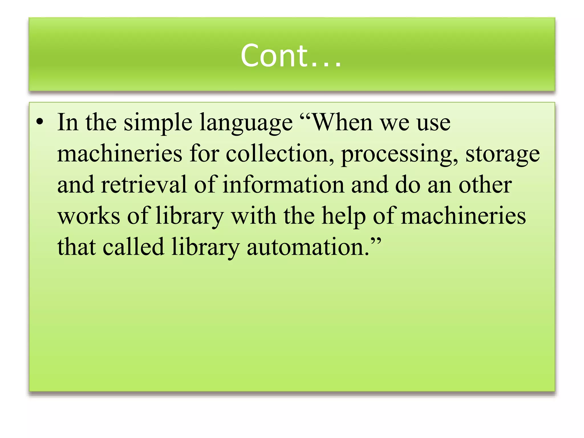 Cont…
• In the simple language “When we use
machineries for collection, processing, storage
and retrieval of information and do an other
works of library with the help of machineries
that called library automation.”
 