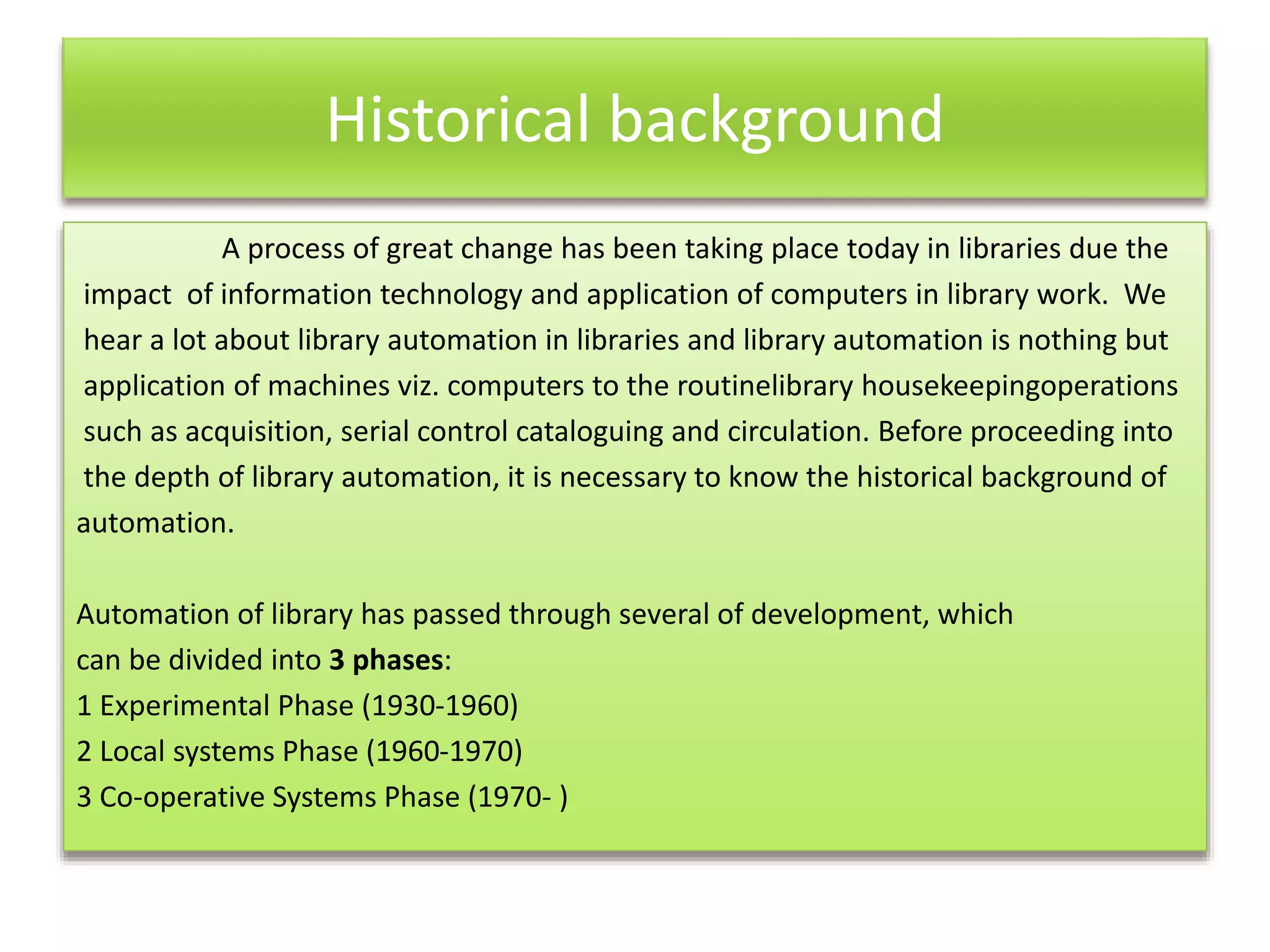 Historical background
A process of great change has been taking place today in libraries due the
impact of information technology and application of computers in library work. We
hear a lot about library automation in libraries and library automation is nothing but
application of machines viz. computers to the routinelibrary housekeepingoperations
such as acquisition, serial control cataloguing and circulation. Before proceeding into
the depth of library automation, it is necessary to know the historical background of
automation.
Automation of library has passed through several of development, which
can be divided into 3 phases:
1 Experimental Phase (1930-1960)
2 Local systems Phase (1960-1970)
3 Co-operative Systems Phase (1970- )
 