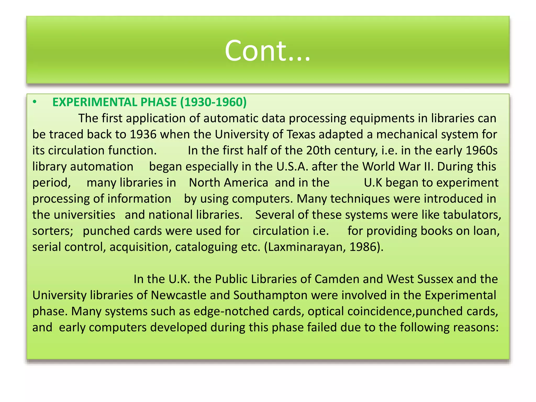 Cont...
• EXPERIMENTAL PHASE (1930-1960)
The first application of automatic data processing equipments in libraries can
be traced back to 1936 when the University of Texas adapted a mechanical system for
its circulation function. In the first half of the 20th century, i.e. in the early 1960s
library automation began especially in the U.S.A. after the World War II. During this
period, many libraries in North America and in the U.K began to experiment
processing of information by using computers. Many techniques were introduced in
the universities and national libraries. Several of these systems were like tabulators,
sorters; punched cards were used for circulation i.e. for providing books on loan,
serial control, acquisition, cataloguing etc. (Laxminarayan, 1986).
In the U.K. the Public Libraries of Camden and West Sussex and the
University libraries of Newcastle and Southampton were involved in the Experimental
phase. Many systems such as edge-notched cards, optical coincidence,punched cards,
and early computers developed during this phase failed due to the following reasons:
 