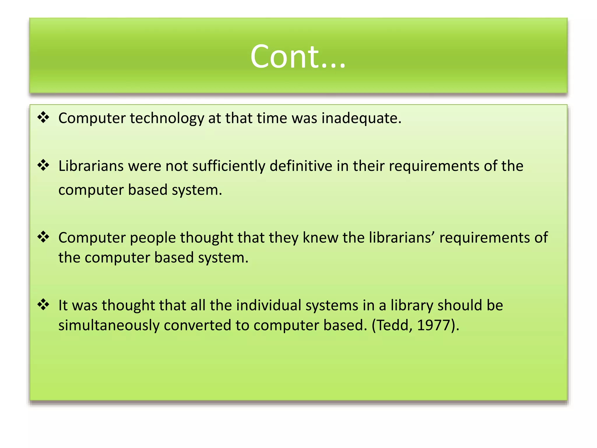 Cont...
 Computer technology at that time was inadequate.
 Librarians were not sufficiently definitive in their requirements of the
computer based system.
 Computer people thought that they knew the librarians’ requirements of
the computer based system.
 It was thought that all the individual systems in a library should be
simultaneously converted to computer based. (Tedd, 1977).
 