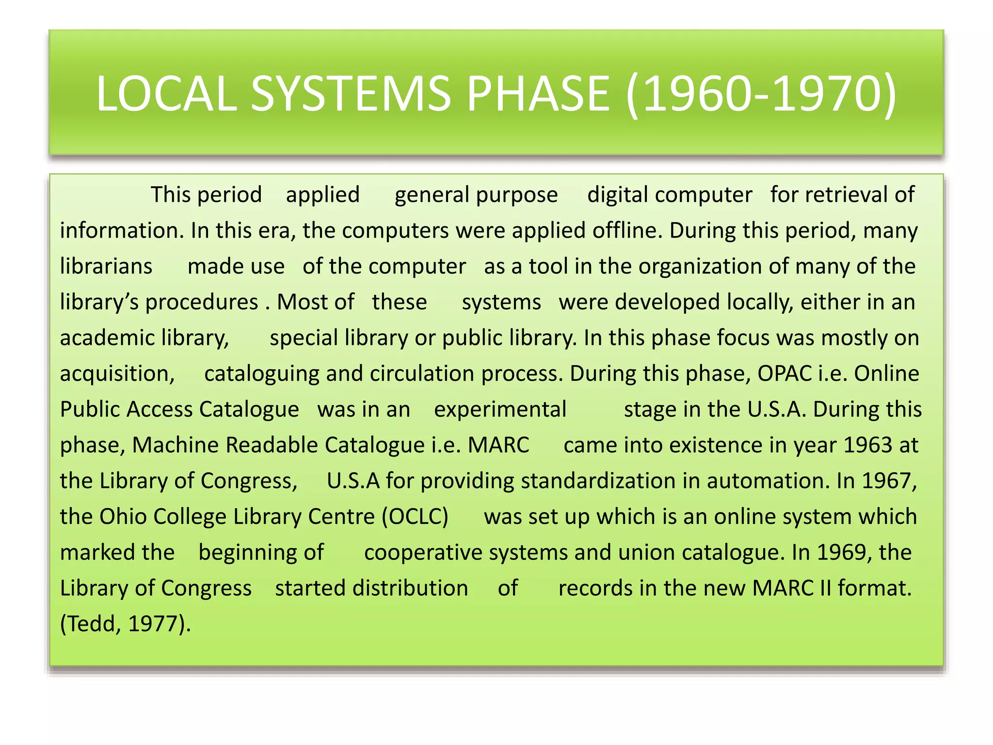 LOCAL SYSTEMS PHASE (1960-1970)
This period applied general purpose digital computer for retrieval of
information. In this era, the computers were applied offline. During this period, many
librarians made use of the computer as a tool in the organization of many of the
library’s procedures . Most of these systems were developed locally, either in an
academic library, special library or public library. In this phase focus was mostly on
acquisition, cataloguing and circulation process. During this phase, OPAC i.e. Online
Public Access Catalogue was in an experimental stage in the U.S.A. During this
phase, Machine Readable Catalogue i.e. MARC came into existence in year 1963 at
the Library of Congress, U.S.A for providing standardization in automation. In 1967,
the Ohio College Library Centre (OCLC) was set up which is an online system which
marked the beginning of cooperative systems and union catalogue. In 1969, the
Library of Congress started distribution of records in the new MARC II format.
(Tedd, 1977).
 
